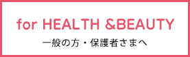 for HEALTH &BEAUTY 一般の方・保護者さまへ