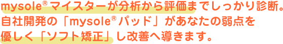 mysole&reg;マイスターが分析から評価までしっかり診断。自社開発の「mysole&reg;パッド」があなたの弱点を優しく「ソフト矯正」し改善へ導きます。