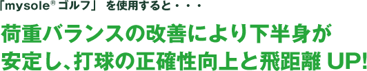 「mysole&reg;ゴルフ」 を使用すると・・・荷重バランスの改善により下半身が安定し、打球の正確性向上と飛距離UP!