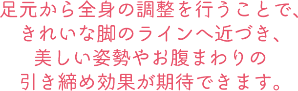 足元から全身の調整を行うことで、きれいな脚のラインへ近づき、美しい姿勢やお腹まわりの引き締め効果が期待できます。