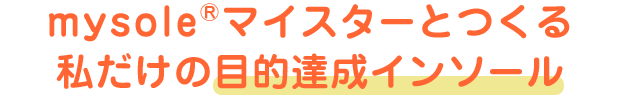 mysole&reg;マイスターとつくる私だけの目的達成インソール