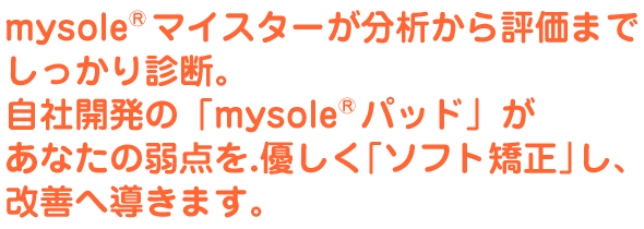 mysole&reg;マイスターが分析から評価までしっかり診断。自社開発の「mysole&reg;パッド」があなたの弱点を.優しく「ソフト矯正」し、改善へ導きます。