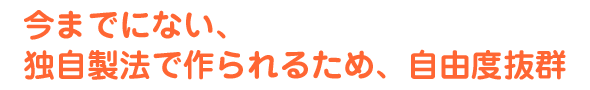今までにない、独自製法で作られるため、自由度抜群